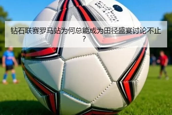 钻石联赛罗马站为何总能成为田径盛宴讨论不止？